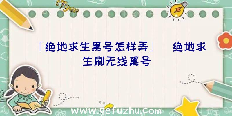 「绝地求生黑号怎样弄」|绝地求生刷无线黑号